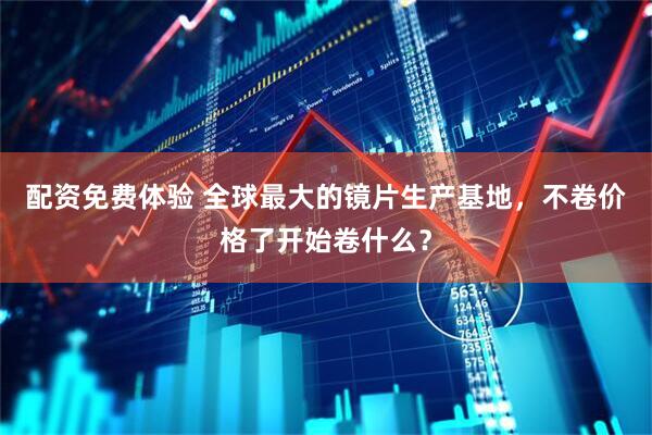 配资免费体验 全球最大的镜片生产基地，不卷价格了开始卷什么？