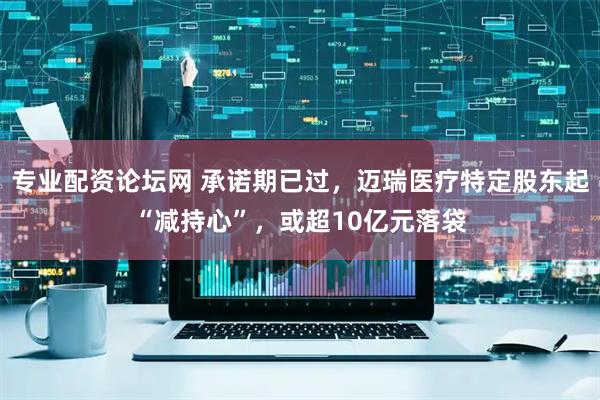 专业配资论坛网 承诺期已过，迈瑞医疗特定股东起“减持心”，或超10亿元落袋
