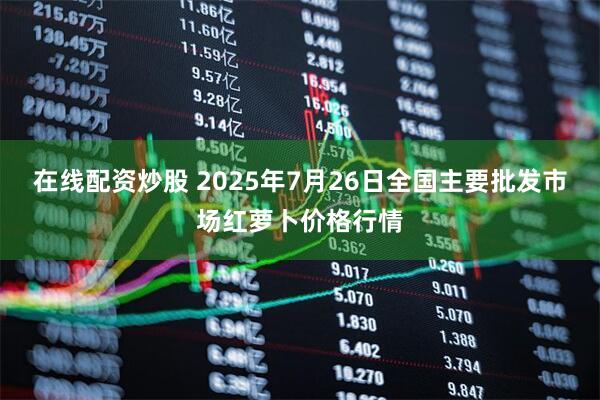 在线配资炒股 2025年7月26日全国主要批发市场红萝卜价格行情