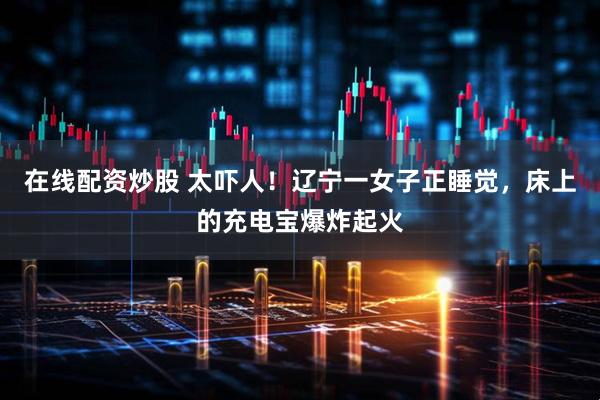 在线配资炒股 太吓人！辽宁一女子正睡觉，床上的充电宝爆炸起火