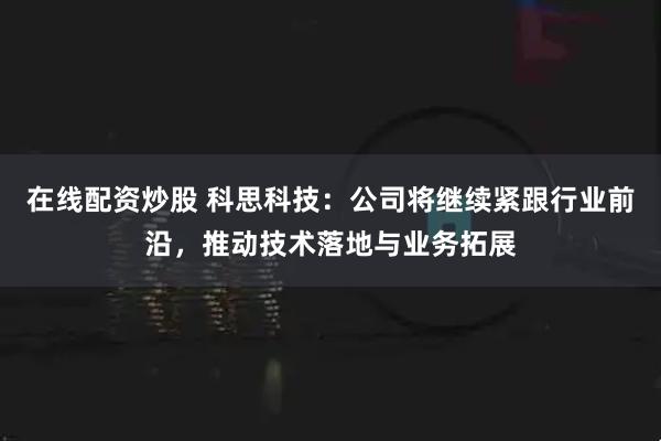 在线配资炒股 科思科技：公司将继续紧跟行业前沿，推动技术落地与业务拓展