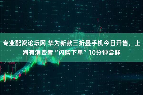专业配资论坛网 华为新款三折叠手机今日开售，上海有消费者“闪购下单”10分钟尝鲜