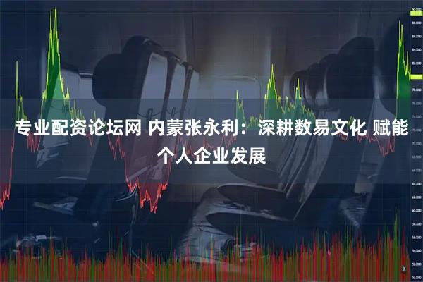 专业配资论坛网 内蒙张永利：深耕数易文化 赋能个人企业发展