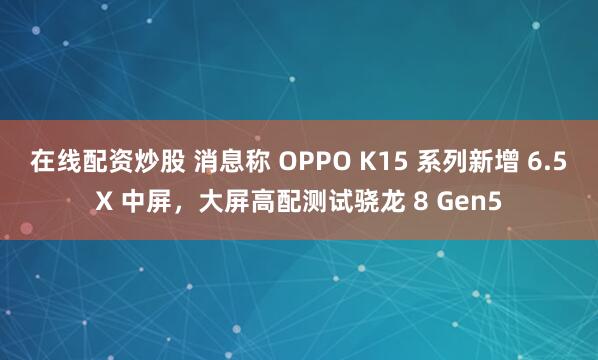 在线配资炒股 消息称 OPPO K15 系列新增 6.5X 中屏，大屏高配测试骁龙 8 Gen5