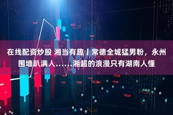 在线配资炒股 湘当有趣丨常德全城猛男粉，永州围墙趴满人……湘超的浪漫只有湖南人懂