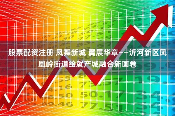 股票配资注册 凤舞新城 翼展华章——沂河新区凤凰岭街道绘就产城融合新画卷
