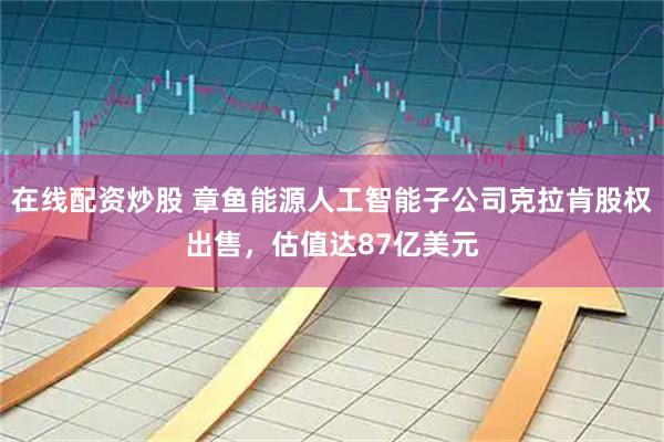 在线配资炒股 章鱼能源人工智能子公司克拉肯股权出售，估值达87亿美元
