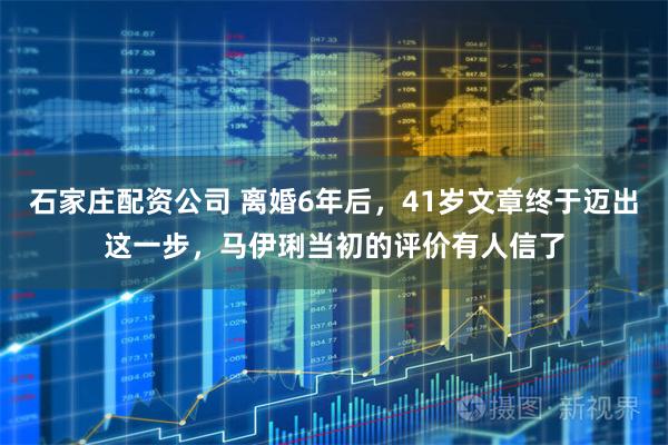 石家庄配资公司 离婚6年后，41岁文章终于迈出这一步，马伊琍当初的评价有人信了